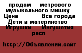 продам 1,5метрового музыкального мишку › Цена ­ 2 500 - Все города Дети и материнство » Игрушки   . Ингушетия респ.